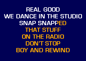 REAL GOOD
WE DANCE IN THE STUDIO
SNAP SNAPPED
THAT STUFF
ON THE RADIO
DON'T STOP
BOY AND REWIND