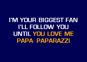 I'M YOUR BIGGEST FAN
I'LL FOLLOW YOU
UNTIL YOU LOVE ME
PAPA- PAPARAZZI