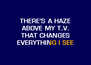 THERE'S A HAZE

ABOVE MY T.V.

THAT CHANGES
EVERYTHING I SEE

g