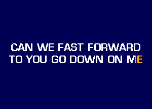 CAN WE FAST FORWARD
TO YOU GO DOWN ON ME
