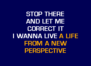 STOP THERE
AND LET ME
CORRECT IT
I WANNA LIVE A LIFE
FROM A NEW
PERSPECTIVE