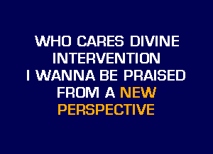 WHO CARES DIVINE
INTERVENTION
I WANNA BE PRAISED
FROM A NEW
PERSPECTIVE