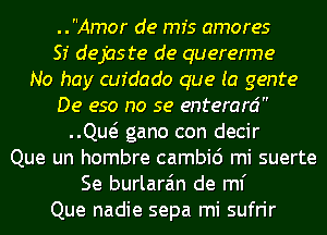 ..Amor de mfs amores
SI dejaste de quererme
No hay cufdado que (a genre
De eso no se enterard
QM gano con decir
Que un hombre cambic') mi suerte
Se burlara'm de ml'
Que nadie sepa mi sufrir