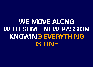 WE MOVE ALONG
WITH SOME NEW PASSION
KNOWING EVERYTHING
IS FINE