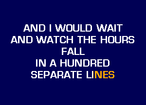 AND I WOULD WAIT
AND WATCH THE HOURS
FALL
IN A HUNDRED
SEPARATE LINES