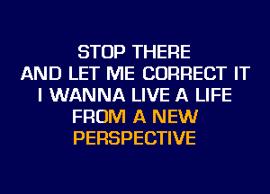 STOP THERE
AND LET ME CORRECT IT
I WANNA LIVE A LIFE
FROM A NEW
PERSPECTIVE