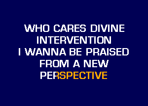 WHO CARES DIVINE
INTERVENTION
I WANNA BE PRAISED
FROM A NEW
PERSPECTIVE