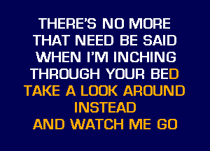 THERES NO MORE
THAT NEED BE SAID
WHEN I'M INCHING
THROUGH YOUR BED
TAKE A LOOK AROUND
INSTEAD
AND WATCH ME GO