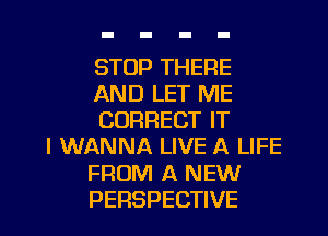 STOP THERE
AND LET ME
CORRECT IT
I WANNA LIVE A LIFE
FROM A NEW
PERSPECTIVE