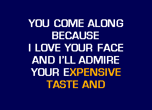 YOU COME ALONG
BECAUSE
I LOVE YOUR FACE
AND I'LL ADMIRE
YOUR EXPENSIVE
TASTE AND

g