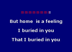 But home is a feeling

I buried in you

That I buried in you