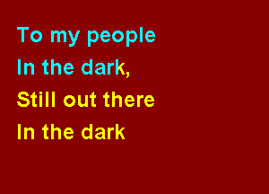 To my people
In the dark,

Still out there
In the dark