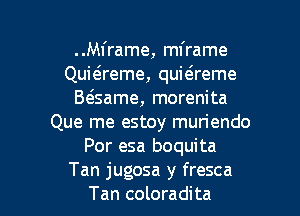 ..M1'rame, mframe
Quiaeme, quitsreme
B(game, morenita
Que me estoy muriendo
Por esa boquita

Tan jugosa y fresca
Tan coloradita l