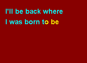 I'll be back where
l was born to be