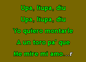 Upa, liupa, diu

Upa, liupa, diu

Yo quiero montarle
A un toro pa' que

Me mire mi amo...r