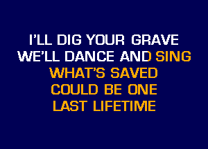 I'LL DIG YOUR GRAVE
WE'LL DANCE AND SING
WHAT'S SAVED
COULD BE ONE
LAST LIFETIME