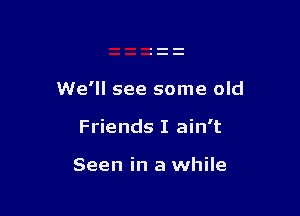 We'll see some old

Friends I ain't

Seen in a while