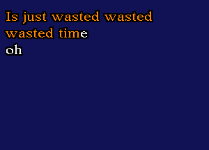 Is just wasted wasted
wasted time
oh