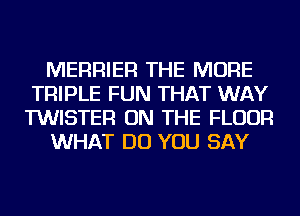 MERRIER THE MORE
TRIPLE FUN THAT WAY
TWISTER ON THE FLOOR

WHAT DO YOU SAY