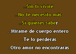 ..Sin ti vivirt.S
..No te necesito mas
..Si quieres saber
..Mirame de cuerpo entero
..Te lo perderiis

..0tro amor no encontraras