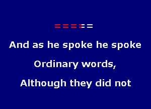 And as he spoke he spoke

Ordinary words,

Although they did not