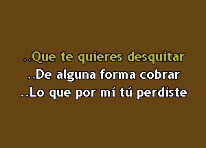 ..Que te quieres desquitar

..De alguna forma cobrar
..Lo que por mi ta perdiste