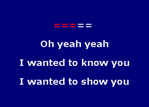 Oh yeah yeah

I wanted to know you

I wanted to show you