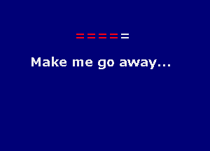 Make me go away...