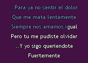 ..Para ya no sentir el dolor
Que me mata lentamente
Siempre nos amamos igual
Pero tlj me pudiste olvidar
..Y yo sigo queriiendote

Fuertemente