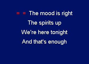 The mood is right

The spirits up
We're here tonight
And that's enough