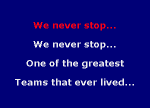 We never stop...

One of the greatest

Teams that ever lived...