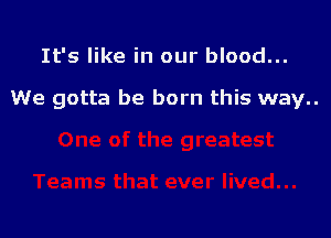 It's like in our blood...

We gotta be born this way..