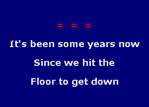 It's been some years now

Since we hit the

Floor to get down