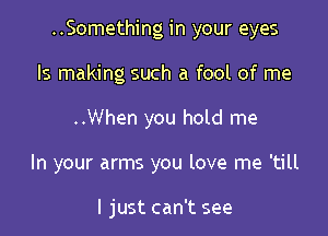 ..Something in your eyes

ls making such a fool of me
..When you hold me
In your arms you love me 'till

I just can't see