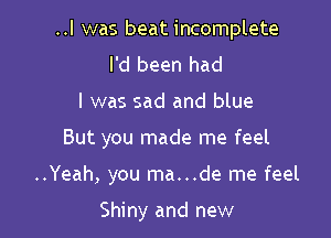 ..l was beat incomplete
I'd been had

I was sad and blue

But you made me feel

..Yeah, you ma...de me feel

Shiny and new
