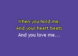 When you hold me,

And your heart beats
And you love me...