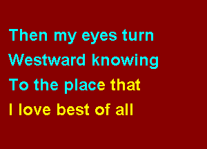 Then my eyes turn
Westward knowing

To the place that
I love best of all
