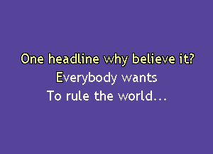One headline why believe it?

Everybody wants
To rule the world...