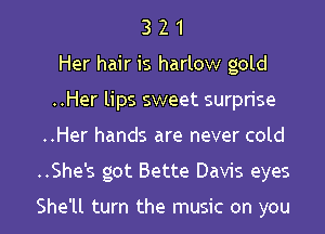 3 2 1
Her hair is harlow gold
..Her lips sweet surprise
..Her hands are never cold
..She's got Bette Davis eyes

She'll turn the music on you