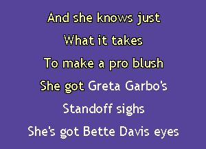 And she knows just
What it takes
To make a pro blush
She got Greta Garbo's
Standoff sighs

She's got Bette Davis eyes