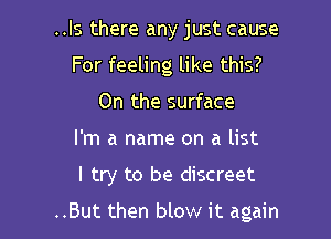 ..ls there any just cause

For feeling like this?
On the surface

I'm a name on a list

I try to be discreet

..But then blow it again