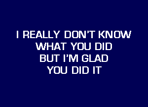 I REALLY DONT KNOW
WHAT YOU DID

BUT I'M GLAD
YOU DID IT