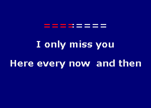 I only miss you

Here every now and then