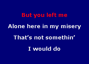 Alone here in my misery

That's not somethin'

I would do