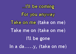 ..l'll be coming

For you anyway
Take on me (take on me)
Take me on (take on me)

I'll be gone

In a da ..... y, (take on me)