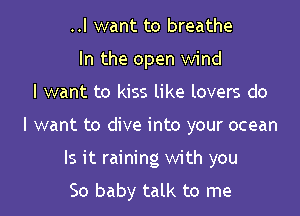 ..I want to breathe
In the open wind
I want to kiss like lovers do

I want to dive into your ocean

Is it raining with you
So baby talk to me