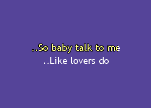 ..So baby talk to me

..Like lovers do