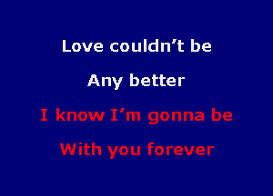 Love couldn't be

Any better