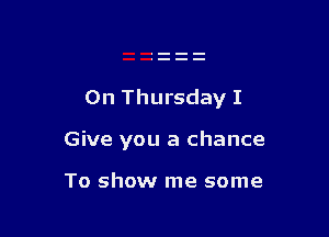 On Thursday I

Give you a chance

To show me some
