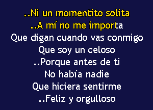 ..Ni un momentito solita
..A ml' no me importa
Que digan cuando vas conmigo

Que soy un celoso

..Porque antes de ti

No habfa nadie

Que hiciera sentirme

..Feliz y orgulloso